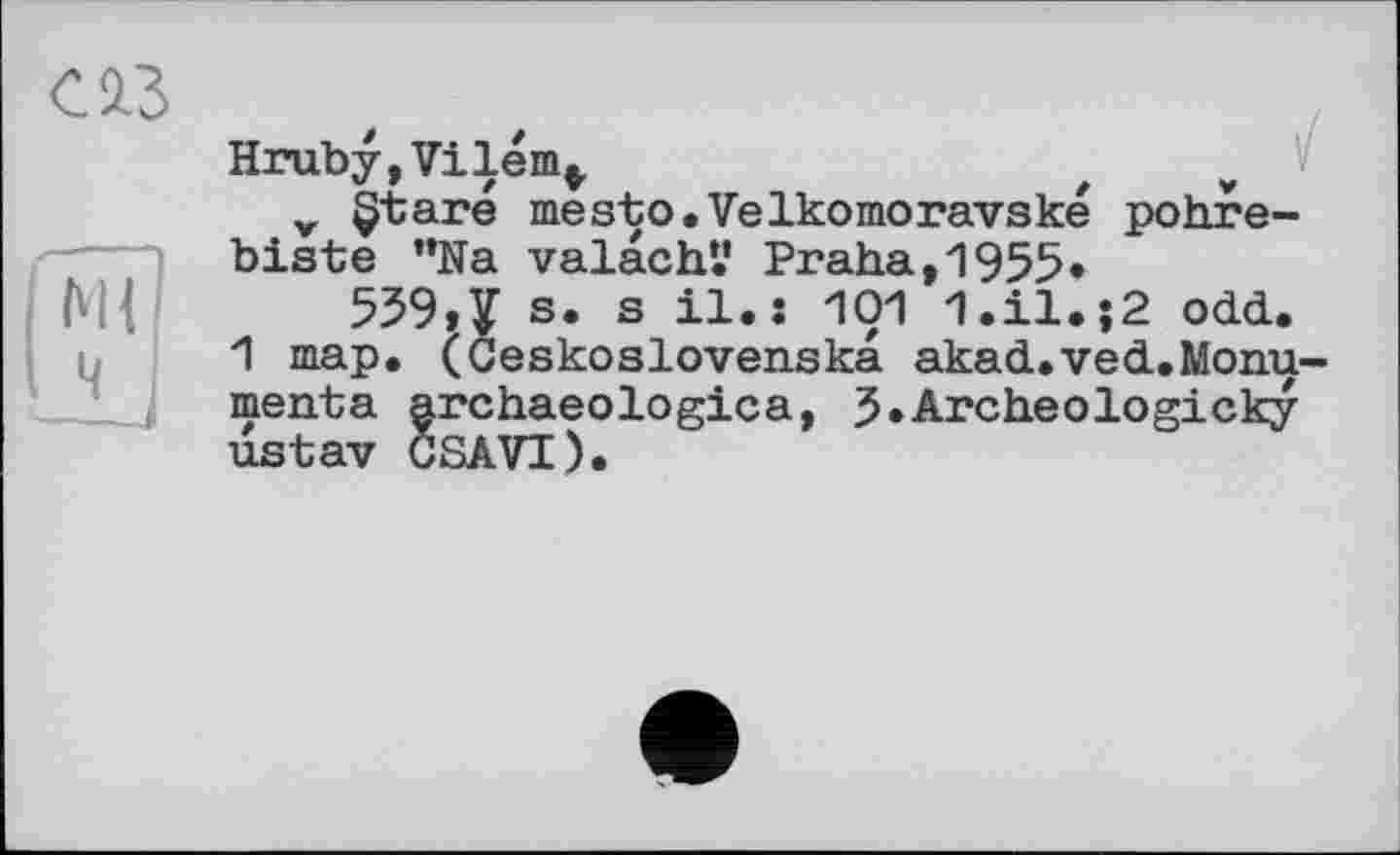 ﻿С13
Hruby,Vilém,
v §taré mesto.Velkomoravské pohre-biste ”Na valachV Praha,1955«
559,V s. s il.: 101 1.il.j2 odd.
1 map. (Ceskoslovenska akad.ved.Monu-menta archaeologica, J.Archeologicky ustav CSAVI).